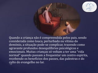 Quando a criança não é compreendida pelos pais, sendo
considerada como louca, perturbada ou vítima do
demónio, a situação pode-se complicar, trazendo como
agravante profundos desequilíbrios psicológicos e
emocionais. Muitas crianças só voltam a ter uma “vida
normal” quando passam a frequentar um centro espírita,
recebendo os benefícios dos passes, das palestras e do
culto do evangelho no lar.
 