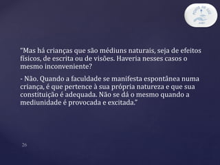 “Mas há crianças que são médiuns naturais, seja de efeitos
físicos, de escrita ou de visões. Haveria nesses casos o
mesmo inconveniente?
- Não. Quando a faculdade se manifesta espontânea numa
criança, é que pertence à sua própria natureza e que sua
constituição é adequada. Não se dá o mesmo quando a
mediunidade é provocada e excitada.”
 