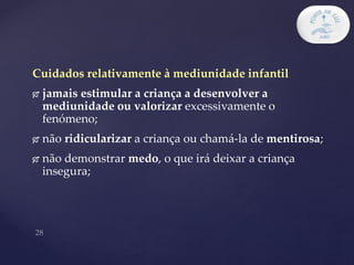 Cuidados relativamente à mediunidade infantil
 jamais estimular a criança a desenvolver a
mediunidade ou valorizar excessivamente o
fenómeno;
 não ridicularizar a criança ou chamá-la de mentirosa;
 não demonstrar medo, o que irá deixar a criança
insegura;
 
