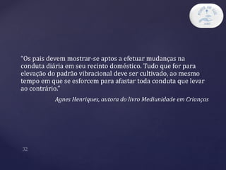 “Os pais devem mostrar-se aptos a efetuar mudanças na
conduta diária em seu recinto doméstico. Tudo que for para
elevação do padrão vibracional deve ser cultivado, ao mesmo
tempo em que se esforcem para afastar toda conduta que levar
ao contrário.”
Agnes Henriques, autora do livro Mediunidade em Crianças
 