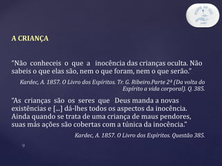 A CRIANÇA
“Não conheceis o que a inocência das crianças oculta. Não
sabeis o que elas são, nem o que foram, nem o que serão.”
Kardec, A. 1857. O Livro dos Espíritos. Tr. G. Ribeiro.Parte 2ª (Da volta do
Espírito a vida corporal). Q. 385.
“As crianças são os seres que Deus manda a novas
existências e [...] dá-lhes todos os aspectos da inocência.
Ainda quando se trata de uma criança de maus pendores,
suas más ações são cobertas com a túnica da inocência.”
Kardec, A. 1857. O Livro dos Espíritos. Questão 385.
 