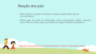 Reação dos pais
▪ Nem sempre a reação da família é tranquila diante deste tipo de
acontecimento
▪ Muitos pais, por falta de informação, ficam preocupados, aflitos, supondo
que o filho ou a filha sejam portadores de algum distúrbio psiquiátrico.
Mediunidade e obsessão em crianças> Suely Caldas Schubert > Capítulo VI – Mediunidade na infância
 