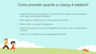 Como proceder quando a criança é médium?
▪ Devem conversar sem alardes, com eles a fim de saber como se sentem;
sem supor que estejam mentido;
▪ Não negar ou afirmar que a criança não está vendo;
▪ Evitar crivar a criança de perguntas;
▪ Evitar dizer que ela é um ser privilegiado da criação, com uma grandiosa
missão;
▪ Levar a casa espirita para a evangelização infantil.
 