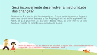 Será inconveniente desenvolver a mediunidade
das crianças?
Certamente. E sustento que é muito perigoso. Porque esses organismos frágeis e
delicados seriam muito abalados e sua imaginação infantil muito superexcitada.
Assim, os pais prudentes as afastarão dessas ideias, ou pelo menos só lhes
falarão a respeito no tocante às consequências morais.
O Livro dos Médiuns ou guia dos médiuns e dos evocadores > Segunda parte - Das manifestações espíritas >
Capítulo XVIII – Dos inconvenientes e perigos da mediunidade – Item 6
 
