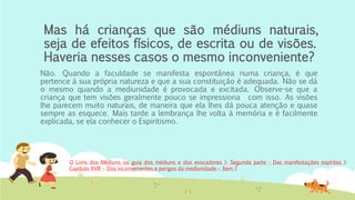 Mas há crianças que são médiuns naturais,
seja de efeitos físicos, de escrita ou de visões.
Haveria nesses casos o mesmo inconveniente?
Não. Quando a faculdade se manifesta espontânea numa criança, é que
pertence à sua própria natureza e que a sua constituição é adequada. Não se dá
o mesmo quando a mediunidade é provocada e excitada. Observe-se que a
criança que tem visões geralmente pouco se impressiona com isso. As visões
lhe parecem muito naturais, de maneira que ela lhes dá pouca atenção e quase
sempre as esquece. Mais tarde a lembrança lhe volta à memória e é facilmente
explicada, se ela conhecer o Espiritismo.
O Livro dos Médiuns ou guia dos médiuns e dos evocadores > Segunda parte - Das manifestações espíritas >
Capítulo XVIII – Dos inconvenientes e perigos da mediunidade – Item 7
 