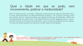Qual a idade em que se pode, sem
inconveniente, praticar a mediunidade?
Não há limite preciso na idade. Depende inteiramente do desenvolvimento físico
e mais particularmente do desenvolvimento psíquico. Há crianças de doze anos
que seriam menos impressionadas que algumas pessoas já formadas. Refiro-me
à mediunidade em geral, pois a de efeitos físicos é mais fatigante para o corpo.
Quanto à escrita há outro inconveniente, que é a falta de experiência da criança,
no caso de querer praticá-la sozinha ou fazer dela um brinquedo.
O Livro dos Médiuns ou guia dos médiuns e dos evocadores > Segunda parte - Das manifestações espíritas >
Capítulo XVIII – Dos inconvenientes e perigos da mediunidade – Item 8
 