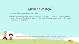 Quem é a criança?
▪ A criança é um espírito reencarnado.
▪ Não é uma tabula rasa, não é um adulto em miniatura, mas um espírito imortal,
dono de um fantástico acervo de experiências decorrentes de suas
encarnações anteriores
Mediunidade e obsessão em crianças> Suely Caldas Schubert > Capítulo I – Quem é a criança.
 