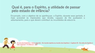 Qual é, para o Espírito, a utilidade de passar
pelo estado de infância?
Encarnado, com o objetivo de se aperfeiçoar, o Espírito, durante esse período, é
mais acessível às impressões que recebe, capazes de lhe auxiliarem o
adiantamento, para o que devem contribuir os incumbidos de educá-lo.
O Livro dos Espíritos > Parte segunda - Do mundo espírita ou mundo dos Espíritos > Capítulo VII - Da volta do Espírito à
vida corporal > A infância > 383
 