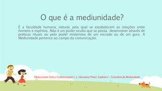 O que é a mediunidade?
É a faculdade humana, natural, pela qual se estabelecem as relações entre
homens e espíritos. Não é um poder oculto que se possa. desenvolver através de
práticas rituais ou pelo poder misterioso de um iniciado ou de um guru. A
Mediunidade pertence ao campo da comunicação.
Mediunidade (Vida e Comunicação) > J. Herculano Pires> Capítulo I – Conceitos de Mediunidade
 