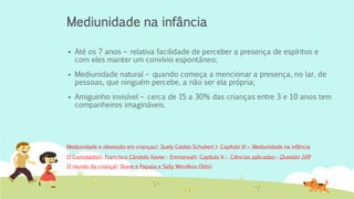 Mediunidade na infância
▪ Até os 7 anos – relativa facilidade de perceber a presença de espíritos e
com eles manter um convívio espontâneo;
▪ Mediunidade natural – quando começa a mencionar a presença, no lar, de
pessoas, que ninguém percebe, a não ser ela própria;
▪ Amiguinho invisível – cerca de 15 a 30% das crianças entre 3 e 10 anos tem
companheiros imagináveis.
O Consolador> Francisco Cândido Xavier - Emmanuel> Capítulo V – Ciências aplicadas– Questão 109
Mediunidade e obsessão em crianças> Suely Caldas Schubert > Capítulo VI – Mediunidade na infância
O mundo da criança> Diane e Papalia e Sally Wendkos Olds>
 