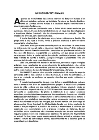 MEDIUNIDADE NOS ANIMAIS



A        questão da mediunidade nos animais apareceu no tempo de Kardec e foi
        objeto de estudos e debates na Sociedade Parisiense de Estudos Espíritas.
        Tanto os Espíritos, quanto Kardec e a Sociedade Espírita consideraram o
assunto como sem fundamento.
        O animal pode ser considerado como o último elo da cadeia evolutiva que
culmina no homem. Depois da Humanidade inicia-se um novo ciclo da evolução com
a Angelitude (Reino Espiritual). Não há descontinuidade na evolução. Tudo se
encadeia no Universo, como acentuou Kardec.
        A teoria doutrinária da criação dos seres, isto é, a Ontogênese Espírita (do
grego: onto é ser; logia é estudo) revela o processo evolutivo a partir do reino
mineral até o reino hominal.
        Léon Denis a divulgou numa sequência poética e naturalista: “A alma dorme
na pedra, sonha no vegetal, agita-se no animal e acorda no homem“. Entre cada uma
dessas fases existem faixas intermediárias , nas quais o ser guarda características da
fase que está deixando, incorporando-se à próxima, sem que esteja plenamente
caracterizado. Assim, a teoria espírita da evolução considera o homem como um
todo formado de espírito e matéria. A própria evolução á apresentada como um
processo de interação entre esses dois elementos.
        Cada fase, definida num dos reinos da Natureza, caracteriza-se por condições
próprias, como resultantes do desenvolvimento de potencialidades dos reinos
anteriores. Só nas zonas intermediárias, que marcam a passagem de uma fase para a
outra, existe misturas das características anteriores com as posteriores.
        POR EXEMPLO: entre o reino vegetal e o reino animal, há a zona dos vegetais
carnívoros; entre o reino animal e o reino hominal, há a zona dos antropóides. A
teoria da evolução se confirma na pesquisa científica por dados evidentes e
significativos.
        A caracterização específica de cada reino define as possibilidades de cada um
deles e limita-os em áreas de desenvolvimento próprio. A PEDRA não apresenta
sinais de vida, embora em seu núcleo estrutural intensa atividade esteja se
processando nas forças de atração; o VEGETAL tem vida e sensibilidade, o ANIMAL
acrescenta às características da planta a mobilidade e os órgãos sensoriais
específicos, com inteligência em processo de desenvolvimento. Somente no HOMEM
todas essas características dos reinos naturais se apresentam numa síntese perfeita e
equilibrada, com inteligência desenvolvida, razão e pensamento contínuo e criador.
Mas a mais refinada conquista da evolução, que marca o homem com o endereço do
plano angélico (Reino Espiritual) é a Mediunidade. Função sem órgão, resultante de
todas as funções orgânicas e psíquicas da espécie, a Mediunidade é a síntese por
excelência, que consubstancia todo o processo evolutivo da Natureza. Querer
atribuí-la a outras espécies que não a humana é absurdo, uma vez que mediunidade
requer processo de sintonia impossível de acontecer no pensamento fragmentado
do animal. Por isso, todos os que querem encontrá-la nos animais a reduzem a um
sistema comum de comunicação animal, desconhecendo-lhe a essência para só
encará-la através dos efeitos.
 