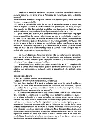Será que o princípio inteligente, que deve sobreviver nos animais como no
homem, possuiria, em certo grau, a faculdade de comunicação como o Espírito
humano?
Posteriormente, é recebida a seguinte comunicação de um Espírito, sobre o assunto
(transcrevemos parte dela):
“(...) Assim, a manifestação pode dar-se, mas é passageira, porque o animal para
subir um degrau, necessita de um trabalho latente que aniquila, em todos, qualquer
sinal exterior de vida. Esse estado é a crisálida espiritual, onde se elabora a alma,
perispírito informe, não tendo nenhuma figura reprodutiva de traços (...)“.
“(...) que o animal, seja qual for, não pode traduzir seu pensamento pela linguagem
humana, suas idéias são apenas rudimentares; para ter a possibilidade de exprimir-
se como faria o Espírito de um homem, ele necessitaria ter idéias, conhecimentos e
um desenvolvimento que não tem, nem pode ter. Tende, pois,como certo, que nem
o cão, o gato, o burro, o cavalo ou o elefante, podem manifestar-se por via
mediúnica. Os Espíritos chegados ao grau da humanidade, e só eles, podem fazê-lo, e
ainda em razão do seu adiantamento porque o Espírito de um selvagem não vos
poderá falar como o de um homem civilizado”.

       As manifestações de fantasmas-animais não são naturalmente conscientes
como as de criaturas humanas, mas são produzidas por entidades espirituais
interessadas nessas demonstrações, seja para incentivar o maior respeito pelos
animais na Terra, seja por motivos científicos.
       Continuando nossa análise, recorremos aos capítulos XIX e XXII de O Livro dos
Médiuns e juntos, analisemos fatores que nos permitam compreender o papel dos
médiuns nas comunicações, excluindo assim a possibilidade dos animais serem
médiuns.

O LIVRO DOS MÉDIUNS
• Cap XIX - Papel dos Médiuns nas Comunicações;
• Cap XXII – Da Mediunidade nos animais, questão 236
”(...) que é um Médium? É o ser, é o indivíduo que serve de traço de união aos
Espíritos para que estes possam comunicar-se facilmente com os homens, Espíritos
encarnados. Por conseguinte, sem médium, não há comunicações tangíveis, mentais,
escritas, físicas, de qualquer natureza que seja”.
“(...) os semelhantes agem através de seus semelhantes e como os seus semelhantes.
Ora, quais são os semelhantes dos Espíritos, senão os Espíritos, encarnados ou não?
(...) o vosso perispírito e o nosso procedem do mesmo meio, são de natureza
idêntica, são, numa palavra, semelhantes. Possuem uma propriedade de assimilação
mais ou menos desenvolvida, de magnetização mais ou menos vigorosa, que nos
permite aos Espíritos e aos encarnados entrar facilmente em relação. Enfim, o que
pertence especificamente aos médiuns, à essência mesma de sua individualidade, é
uma afinidade especial, e ao mesmo tempo, uma força de expansão particular, que
anulam neles toda possibilidade de rejeição, estabelecendo entre eles e nós, uma
espécie de corrente ou fusão, que facilita as nossas comunicações. É, de resto, essa
possibilidade de rejeição, própria da matéria, que se opõe ao desenvolvimento da
mediunidade, na maior parte dos que não são médiuns”.
 