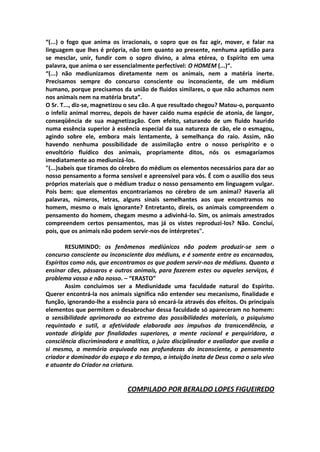 “(...) o fogo que anima os irracionais, o sopro que os faz agir, mover, e falar na
linguagem que lhes é própria, não tem quanto ao presente, nenhuma aptidão para
se mesclar, unir, fundir com o sopro divino, a alma etérea, o Espírito em uma
palavra, que anima o ser essencialmente perfectível: O HOMEM (...)“.
“(...) não mediunizamos diretamente nem os animais, nem a matéria inerte.
Precisamos sempre do concurso consciente ou inconsciente, de um médium
humano, porque precisamos da união de fluidos similares, o que não achamos nem
nos animais nem na matéria bruta”.
O Sr. T..., diz-se, magnetizou o seu cão. A que resultado chegou? Matou-o, porquanto
o infeliz animal morreu, depois de haver caído numa espécie de atonia, de langor,
conseqüência de sua magnetização. Com efeito, saturando de um fluido haurido
numa essência superior à essência especial da sua natureza de cão, ele o esmagou,
agindo sobre ele, embora mais lentamente, à semelhança do raio. Assim, não
havendo nenhuma possibilidade de assimilação entre o nosso perispírito e o
envoltório fluídico dos animais, propriamente ditos, nós os esmagaríamos
imediatamente ao mediunizá-los.
"(...)sabeis que tiramos do cérebro do médium os elementos necessários para dar ao
nosso pensamento a forma sensível e apreensível para vós. É com o auxílio dos seus
próprios materiais que o médium traduz o nosso pensamento em linguagem vulgar.
Pois bem: que elementos encontraríamos no cérebro de um animal? Haveria ali
palavras, números, letras, alguns sinais semelhantes aos que encontramos no
homem, mesmo o mais ignorante? Entretanto, direis, os animais compreendem o
pensamento do homem, chegam mesmo a adivinhá-lo. Sim, os animais amestrados
compreendem certos pensamentos, mas já os vistes reproduzi-los? Não. Concluí,
pois, que os animais não podem servir-nos de intérpretes".

        RESUMINDO: os fenômenos mediúnicos não podem produzir-se sem o
concurso consciente ou inconsciente dos médiuns, e é somente entre os encarnados,
Espíritos como nós, que encontramos os que podem servir-nos de médiuns. Quanto a
ensinar cães, pássaros e outros animais, para fazerem estes ou aqueles serviços, é
problema vosso e não nosso. – “ERASTO”
        Assim concluímos ser a Mediunidade uma faculdade natural do Espírito.
Querer encontrá-la nos animais significa não entender seu mecanismo, finalidade e
função, ignorando-lhe a essência para só encará-la através dos efeitos. Os principais
elementos que permitem o desabrochar dessa faculdade só apareceram no homem:
a sensibilidade aprimorada ao extremo das possibilidades materiais, o psiquismo
requintado e sutil, a afetividade elaborada aos impulsos da transcendência, a
vontade dirigida por finalidades superiores, a mente racional e perquiridora, a
consciência discriminadora e analítica, o juízo disciplinador e avaliador que avalia a
si mesmo, a memória arquivada nas profundezas do inconsciente, o pensamento
criador e dominador do espaço e do tempo, a intuição inata de Deus como o selo vivo
e atuante do Criador na criatura.


                              COMPILADO POR BERALDO LOPES FIGUEIREDO
 