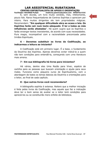 1
LAR ASSISTENCIAL RUBATAIANA
CENTRO ESPIRITUALISTA DE APOIO E ORIENTAÇÃO
Facilitador: RICARDO PLAÇA medicina.psionica@yahoo.com APOSTILA 016
É, sem dúvida, um livro muito vendido, mas, infelizmente,
pouco lido. Raros frequentadores de Centros Espíritas o apreciam por
inteiro. Para muitos dirigentes ele tem propriedades mágicas.
Recomendam: "Em qualquer dificuldade abra ao acaso e leia. Os
Espíritos farão cair num texto adequado. É ler e todas as más
influências serão afastadas". Há quem sugira que os Espíritos o
farão enxergar textos inexistentes, de acordo com suas necessidades.
Pura magia, incompatível com a racionalidade preconizada pelos
Irmãos Espirituais.
6 - Devemos substituir os livros da Codificação, ao
indicarmos a leitura ao iniciante?
A Codificação está em primeiro lugar. É a base, o fundamento
da Doutrina dos Espíritos. Apenas devemos evitar indicá-la a quem
não tem condições para entendê-la, começando com uma literatura
mais amena.
7 - Em sua bibliografia há livros para iniciantes?
Há vários, dentre eles Uma Razão para Viver, espécie de
cartilha para as pessoas que buscam orientação e ajuda para seus
males. Funciona como pequeno curso de Espiritualismo, com a
abordagem de todos os temas básicos da Doutrina e orientações para
o leitor, ao final de cada capítulo.
8 - Que outros livros você recomendaria?
A bibliografia espírita é extensa. Reitero que a melhor iniciação
é feita pelos livros da Codificação, mas aquele que faz a indicação
deve ter o bom senso de avaliar se o leitor terá condições para
apreciá-los ou se constituirão mero enfeite de biblioteca.
FRATERNIDADE ESPIRITUALISTA: Rua Manoel Penellas 536 – Santa Rosa Guarujá - SP
 