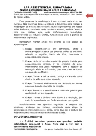1
LAR ASSISTENCIAL RUBATAIANA
CENTRO ESPIRITUALISTA DE APOIO E ORIENTAÇÃO
Facilitador: RICARDO PLAÇA medicina.psionica@yahoo.com APOSTILA 016
Jesus, ou seja seguir-Lhe o exemplo de amor, trazendo-o para dentro
de nossas vidas.
Esse processo de modelagem é um processo natural no ser
humano. Nós trazemos desde a infância a tendência para realizar a
modelagem de nossos pais e outros adultos significativos em nossas
vidas. Podemos, com base nesta tendência natural, modelar Jesus, e
com isso, realizar uma ação profundamente terapêutica,
desenvolvendo as virtudes Cristãs, fundamentais para a prática da
mediunidade dignificada.
Ramaschain mentor amigo nos orienta as seis etapas de
aprendizagem:
1. Etapa: Reconhecer-se em sofrimento, aflito e
sobrecarregado a partir das próprias ações de desamor,
rebeldia e orgulho diante da Vida, buscando o
arrependimento sincero.
2. Etapa: Após o reconhecimento da própria incúria pelo
arrependimento sincero, ir ao encontro do amor
incondicional que Jesus representa com o objetivo de
conseguir alívio ao sofrimento, para que possa se tornar
um aprendiz do Mestre.
3. Etapa: Tomar a Lei de Amor, Justiça e Caridade como
diretriz de vida para poder aprender.
4. Etapa: Tornar-se efetivamente um aprendiz do Mestre
amoroso, brando e humilde de coração.
5. Etapa: Encontrar a serenidade e a harmonia geradas pela
condição de ser um aprendiz.
6. Etapa: Tornar a própria vida suave e a evolução, por
meio do aprendizado, um fardo leve de ser carregado.
Aprofundaremos nas apostilas seguintes, a exegese dos
versículos anotados por Mateus, estudando cada etapa de
aprendizagem individualmente e, ainda, como deve ser a postura dos
médium espírita-cristão em cada uma dessas etapas.
INFLUÊNCIAS AMBIENTES
1 - É difícil encontrar pessoas que guardam perfeita
estabilidade emocional e física. Tem algo a ver com a
sensibilidade mediúnica?
FRATERNIDADE ESPIRITUALISTA: Rua Manoel Penellas 536 – Santa Rosa Guarujá - SP
 