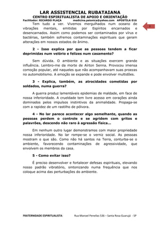 1
LAR ASSISTENCIAL RUBATAIANA
CENTRO ESPIRITUALISTA DE APOIO E ORIENTAÇÃO
Facilitador: RICARDO PLAÇA medicina.psionica@yahoo.com APOSTILA 016
Tem tudo a ver. Vivemos mergulhados num oceano de
vibrações mentais, emitidas por Espíritos encarnados e
desencarnados. Assim como podemos ser contaminados por vírus e
bactérias, também sofremos contaminações espirituais que geram
alterações em nossos estados de ânimo.
2 - Isso explica por que as pessoas tendem a ficar
deprimidas num velório e felizes num casamento?
Sem dúvida. O ambiente e as situações exercem grande
influência. Lembro-me da morte de Aírton Senna. Provocou imensa
comoção popular, até naqueles que não acompanhavam suas proezas
no automobilismo. A emoção se expande e pode envolver multidões.
3 - Explica, também, as atrocidades cometidas por
soldados, numa guerra?
A guerra produz lamentáveis epidemias de maldade, em face de
nossa inferioridade. A crueldade tem livre acesso em corações ainda
dominados pelos impulsos instintivos da animalidade. Propaga-se
com a rapidez de um rastilho de pólvora.
4 - No lar parece acontecer algo semelhante, quando as
pessoas perdem o controle e se agridem com gritos e
palavrões, descendo não raro à agressão física...
Em nenhum outro lugar demonstramos com maior propriedade
nossa inferioridade. No lar rompe-se o verniz social. As pessoas
mostram o que são. Como não há santos na Terra, conturba-se o
ambiente, favorecendo contaminações de agressividade, que
envolvem os membros da casa.
5 - Como evitar isso?
É preciso desenvolver e fortalecer defesas espirituais, elevando
nosso padrão vibratório, sintonizando numa frequência que nos
coloque acima das perturbações do ambiente.
FRATERNIDADE ESPIRITUALISTA: Rua Manoel Penellas 536 – Santa Rosa Guarujá - SP
 