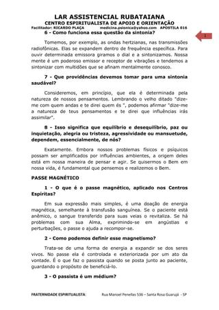 1
LAR ASSISTENCIAL RUBATAIANA
CENTRO ESPIRITUALISTA DE APOIO E ORIENTAÇÃO
Facilitador: RICARDO PLAÇA medicina.psionica@yahoo.com APOSTILA 016
6 - Como funciona essa questão da sintonia?
Tomemos, por exemplo, as ondas hertzianas, nas transmissões
radiofônicas. Elas se expandem dentro de frequência específica. Para
ouvir determinada emissora giramos o dial e a sintonizamos. Nossa
mente é um poderoso emissor e receptor de vibrações e tendemos a
sintonizar com multidões que se afinam mentalmente conosco.
7 - Que providências devemos tomar para uma sintonia
saudável?
Consideremos, em princípio, que ela é determinada pela
natureza de nossos pensamentos. Lembrando o velho ditado "dize-
me com quem andas e te direi quem és ", podemos afirmar "dize-me
a natureza de teus pensamentos e te direi que influências irás
assimilar".
8 - Isso significa que equilíbrio e desequilíbrio, paz ou
inquietação, alegria ou tristeza, agressividade ou mansuetude,
dependem, essencialmente, de nós?
Exatamente. Embora nossos problemas físicos e psíquicos
possam ser amplificados por influências ambientes, a origem deles
está em nossa maneira de pensar e agir. Se quisermos o Bem em
nossa vida, é fundamental que pensemos e realizemos o Bem.
PASSE MAGNÉTICO
1 - O que é o passe magnético, aplicado nos Centros
Espíritas?
Em sua expressão mais simples, é uma doação de energia
magnética, semelhante à transfusão sanguínea. Se o paciente está
anêmico, o sangue transferido para suas veias o revitaliza. Se há
problemas com sua Alma, exprimindo-se em angústias e
perturbações, o passe o ajuda a recompor-se.
2 - Como podemos definir esse magnetismo?
Trata-se de uma forma de energia a expandir se dos seres
vivos. No passe ela é controlada e exteriorizada por um ato da
vontade. É o que faz o passista quando se posta junto ao paciente,
guardando o propósito de beneficiá-lo.
3 - O passista é um médium?
FRATERNIDADE ESPIRITUALISTA: Rua Manoel Penellas 536 – Santa Rosa Guarujá - SP
 