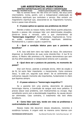 1
LAR ASSISTENCIAL RUBATAIANA
CENTRO ESPIRITUALISTA DE APOIO E ORIENTAÇÃO
Facilitador: RICARDO PLAÇA medicina.psionica@yahoo.com APOSTILA 016
Não no sentido literal. Ele não entra em transe, não atua como
intermediário. Conta, porém, com a indispensável colaboração de
benfeitores espirituais que controlam o serviço. Eles emitem um
magnetismo espiritual que, associando-se ao magnetismo humano,
torna o passe mais eficiente.
4 - O passe aplica-se apenas aos problemas da Alma?
Atende a todos os nossos males, tanto físicos quanto psíquicos.
Quando a pessoa não consegue lidar com determinadas situações,
pondo-se tensa e nervosa, sofre o que chamaríamos de
"hemorragia magnética". Perde vitalidade, fragilizando-se. Torna-
se, então, vulnerável a influências espirituais deletérias.
Revitalizando-a, o passe a ajuda a superá-los.
5 - Qual a condição básica para que o paciente se
beneficie?
A fé. Isso está bem claro nas lições de Jesus. Ele costumava
dispensar os beneficiários de suas curas dizendo-lhes: A tua fé te
salvou. O Mestre não premiava a fé. Apenas demonstrava que sem
ela fica difícil estabelecer a indispensável sintonia com o passista.
6 - Qual deve ser a postura do paciente, no momento do
passe?
Orar com fervor, pedindo a proteção divina. Além da oração e
da fé, há outro fator importante: o merecimento. Como ensinava
Jesus, "a cada um, segundo suas obras". Se os sentimentos que
cultivamos naquele momento são importantes, fundamental é o Bem
que façamos sempre.
7 - O passe estanca a "hemorragia magnética"?
Se o paciente tem uma anemia, decorrente de pequena
hemorragia interna, a transfusão de sangue será mero paliativo. É
preciso atacar esse problema, com medicamentos ou cirurgia. Algo
semelhante ocorre com a desvitalização magnética. As causas devem
ser eliminadas. Caso contrário, o tratamento não terá efeito
duradouro.
8 - Como lidar com isso, tendo em vista os problemas e
contrariedades do cotidiano?
Nossos males não decorrem desses dissabores, inerentes à
existência humana. A origem está na maneira como lidamos com
FRATERNIDADE ESPIRITUALISTA: Rua Manoel Penellas 536 – Santa Rosa Guarujá - SP
 