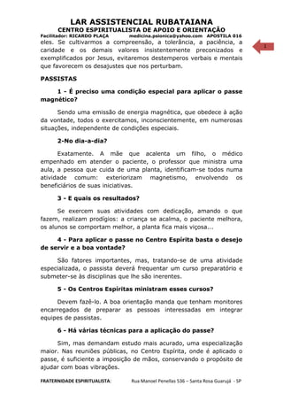 1
LAR ASSISTENCIAL RUBATAIANA
CENTRO ESPIRITUALISTA DE APOIO E ORIENTAÇÃO
Facilitador: RICARDO PLAÇA medicina.psionica@yahoo.com APOSTILA 016
eles. Se cultivarmos a compreensão, a tolerância, a paciência, a
caridade e os demais valores insistentemente preconizados e
exemplificados por Jesus, evitaremos destemperos verbais e mentais
que favorecem os desajustes que nos perturbam.
PASSISTAS
1 - É preciso uma condição especial para aplicar o passe
magnético?
Sendo uma emissão de energia magnética, que obedece à ação
da vontade, todos o exercitamos, inconscientemente, em numerosas
situações, independente de condições especiais.
2-No dia-a-dia?
Exatamente. A mãe que acalenta um filho, o médico
empenhado em atender o paciente, o professor que ministra uma
aula, a pessoa que cuida de uma planta, identificam-se todos numa
atividade comum: exteriorizam magnetismo, envolvendo os
beneficiários de suas iniciativas.
3 - E quais os resultados?
Se exercem suas atividades com dedicação, amando o que
fazem, realizam prodígios: a criança se acalma, o paciente melhora,
os alunos se comportam melhor, a planta fica mais viçosa...
4 - Para aplicar o passe no Centro Espírita basta o desejo
de servir e a boa vontade?
São fatores importantes, mas, tratando-se de uma atividade
especializada, o passista deverá frequentar um curso preparatório e
submeter-se às disciplinas que lhe são inerentes.
5 - Os Centros Espíritas ministram esses cursos?
Devem fazê-lo. A boa orientação manda que tenham monitores
encarregados de preparar as pessoas interessadas em integrar
equipes de passistas.
6 - Há várias técnicas para a aplicação do passe?
Sim, mas demandam estudo mais acurado, uma especialização
maior. Nas reuniões públicas, no Centro Espírita, onde é aplicado o
passe, é suficiente a imposição de mãos, conservando o propósito de
ajudar com boas vibrações.
FRATERNIDADE ESPIRITUALISTA: Rua Manoel Penellas 536 – Santa Rosa Guarujá - SP
 