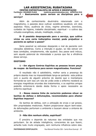 1
LAR ASSISTENCIAL RUBATAIANA
CENTRO ESPIRITUALISTA DE APOIO E ORIENTAÇÃO
Facilitador: RICARDO PLAÇA medicina.psionica@yahoo.com APOSTILA 016
7 - Basicamente quais seriam as disciplinas para o
serviço?
Além do conhecimento doutrinário relacionado com o
magnetismo, o passista deve cultivar existência saudável, em dois
aspectos: físico, ausência de vícios, regime alimentar, exercícios,
cuidados de higiene, trabalho disciplinado; espiritual - o cultivo das
virtudes evangélicas, estudo, meditação, oração...
8- O passista despreparado para o serviço, que cultive
vícios ou uma certa indisciplina mental, pode prejudicar o
paciente ao aplicar o passe?
Seria possível se estivesse desejando o mal do paciente com
vibrações deletérias. Como a intenção é ajudar, se não estiver em
boas condições, simplesmente, não ajudará. Seu passe será inócuo,
sem aquele potencial de intensidade e pureza que faz a eficiência
desse serviço.
EXOTISMO
1 - Em alguns Centros Espíritas as pessoas levam peças
de roupas de familiares para serem magnetizadas. Funciona?
O resultado não é satisfatório, melhor seria a presença do
próprio doente mas na impossibilidade lança-se portanto esta prática
com o auxilio de alguém próximo do doente que o mentalizara
formando-se com isso um raio de união onde o enfermo receberá as
energias magnéticas oriundas dos tratamentos, e os espíritos amigos
poderão sintoniza-lo dando desta forma o apoio necessário ao
enfermo espiritual.
2 - Nessa mesma linha de raciocínio podemos situar os
banhos de defesa e defumações, recomendados para afastar
Espíritos impuros?
Os banhos de defesa, com a utilização de ervas e sal grosso,
têm propriedades medicinais. Podem proporcionar algum bem-estar.
As defumações perfumam o ambiente e buscam elevar a sintonia do
ambiente.
3 - Não têm nenhum efeito, espiritual?
É precário e depende da natureza das entidades que nos
perturbam. Se de atilada inteligência, conscientes do que fazem,
acharão tudo muito engraçado, sem nenhuma influência sobre elas.
FRATERNIDADE ESPIRITUALISTA: Rua Manoel Penellas 536 – Santa Rosa Guarujá - SP
 