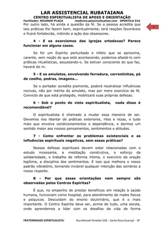 1
LAR ASSISTENCIAL RUBATAIANA
CENTRO ESPIRITUALISTA DE APOIO E ORIENTAÇÃO
Facilitador: RICARDO PLAÇA medicina.psionica@yahoo.com APOSTILA 016
Por outro lado, há ainda a questão da fé. Se a pessoa acredita que
tais práticas lhe fazem bem, espiritualmente, terá reações favoráveis
e ficará fortalecida, inibindo a ação dos obsessores.
4 - E os exorcismos das igrejas ortodoxas? Parece
funcionar em alguns casos.
Se for um Espírito perturbado e infeliz que se aproxima,
carente, sem noção do que está acontecendo, podemos afastá-lo com
práticas ritualísticas, assustando-o. Se estiver consciente do que faz,
haverá de rir.
5 - E os amuletos, envolvendo ferradura, correntinhas, pé
de coelho, pedras, imagens...
Se o portador acredita piamente, poderá neutralizar influências
nocivas, não por mérito do amuleto, mas por mero exercício de fé.
Convicto de que está protegido, mobilizará suas próprias defesas.
6 - Sob o ponto de vista espíritualista, nada disso é
recomendável?
O espiritualista é chamado a mudar essa maneira de ser.
Devemos nos libertar de práticas exteriores, ritos e rezas, e tudo
mais que envolva condicionamentos e dependência, e darmos um
sentido maior aos nossos pensamentos, sentimentos e atitudes.
7 - Como enfrentar os problemas existenciais e as
influências espirituais negativas, sem essas práticas?
Nossas defesas espirituais devem estar relacionadas com o
estudo incessante, a meditação construtiva, o esforço da
solidariedade, o trabalho de reforma íntima, o exercício da oração
legítima, a disciplina dos sentimentos. E isso que melhora o nosso
padrão vibratório, tornando inviável qualquer intenção das sombras a
nosso respeito.
8 - Por que essas orientações nem sempre são
observadas pelos Centros Espíritas?
É que, no empenho de prestar benefícios em relação à saúde
humana, funcionam como hospital, para atendimento de males físicos
e psíquicos. Descuidam do ensino doutrinário, que é o mais
importante. O Centro Espírita deve ser, acima de tudo, uma escola,
onde aprendemos a lidar com os desafios da vida de forma
FRATERNIDADE ESPIRITUALISTA: Rua Manoel Penellas 536 – Santa Rosa Guarujá - SP
 
