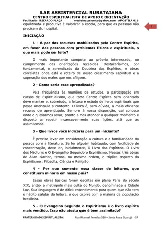 1
LAR ASSISTENCIAL RUBATAIANA
CENTRO ESPIRITUALISTA DE APOIO E ORIENTAÇÃO
Facilitador: RICARDO PLAÇA medicina.psionica@yahoo.com APOSTILA 016
equilibrada e produtiva É valorizar a escola, para que as pessoas não
precisem do hospital.
INICIAÇÃO
1 - A par dos recursos mobilizados pelo Centro Espírita,
em favor das pessoas com problemas físicos e espirituais, o
que mais pode ser feito?
O mais importante compete ao próprio interessado, no
cumprimento das orientações recebidas. Destacaríamos, por
fundamental, o aprendizado da Doutrina dos Espíritos, e obras
correlatas onde está o roteiro de nosso crescimento espiritual e a
superação dos males que nos afligem.
2 - Como seria esse aprendizado?
Pela frequência às reuniões de estudos, a participação em
cursos de Espiritualismo, que todo Centro Espírita bem orientado
deve manter e, sobretudo, a leitura e estudo de livros espirituais que
possa orienta-lo a contento. O livro é, sem dúvida, o mais eficiente
recurso de aprendizado. Sempre à nossa disposição, vai conosco
onde o queiramos levar, pronto a nos atender a qualquer momento e
disposto a repetir incansavelmente suas lições, até que as
assimilemos.
3 - Que livros você indicaria para um iniciante?
É preciso levar em consideração a cultura e a familiaridade da
pessoa com a literatura. Se for alguém habituado, com facilidade de
concentração, deve ler, inicialmente, O Livro dos Espíritos, O Livro
dos Médiuns e O Evangelho Segundo o Espiritismo. Nessas três obras
de Allan Kardec, temos, na mesma ordem, o tríplice aspecto do
Espiritismo: Filosofia, Ciência e Religião.
4 - Por que somente essa classe de leitores, que
constituem minoria em nosso país?
Essas obras básicas foram escritas em plena Paris do século
XIX, então a metrópole mais culta do Mundo, denominada a Cidade
Luz. Sua linguagem é de difícil entendimento para quem que não tem
o hábito salutar da leitura, o que ocorre com a maioria da população
brasileira.
5 - O Evangelho Segundo o Espiritismo é o livro espírita
mais vendido. Isso não atesta que é bem assimilado?
FRATERNIDADE ESPIRITUALISTA: Rua Manoel Penellas 536 – Santa Rosa Guarujá - SP
 