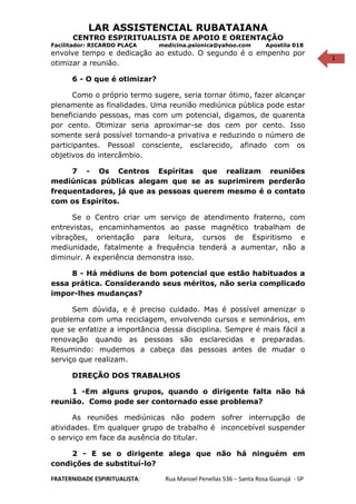 1
LAR ASSISTENCIAL RUBATAIANA
CENTRO ESPIRITUALISTA DE APOIO E ORIENTAÇÃO
Facilitador: RICARDO PLAÇA medicina.psionica@yahoo.com Apostila 018
envolve tempo e dedicação ao estudo. O segundo é o empenho por
otimizar a reunião.
6 - O que é otimizar?
Como o próprio termo sugere, seria tornar ótimo, fazer alcançar
plenamente as finalidades. Uma reunião mediúnica pública pode estar
beneficiando pessoas, mas com um potencial, digamos, de quarenta
por cento. Otimizar seria aproximar-se dos cem por cento. Isso
somente será possível tornando-a privativa e reduzindo o número de
participantes. Pessoal consciente, esclarecido, afinado com os
objetivos do intercâmbio.
7 - Os Centros Espíritas que realizam reuniões
mediúnicas públicas alegam que se as suprimirem perderão
frequentadores, já que as pessoas querem mesmo é o contato
com os Espíritos.
Se o Centro criar um serviço de atendimento fraterno, com
entrevistas, encaminhamentos ao passe magnético trabalham de
vibrações, orientação para leitura, cursos de Espiritismo e
mediunidade, fatalmente a frequência tenderá a aumentar, não a
diminuir. A experiência demonstra isso.
8 - Há médiuns de bom potencial que estão habituados a
essa prática. Considerando seus méritos, não seria complicado
impor-lhes mudanças?
Sem dúvida, e é preciso cuidado. Mas é possível amenizar o
problema com uma reciclagem, envolvendo cursos e seminários, em
que se enfatize a importância dessa disciplina. Sempre é mais fácil a
renovação quando as pessoas são esclarecidas e preparadas.
Resumindo: mudemos a cabeça das pessoas antes de mudar o
serviço que realizam.
DIREÇÃO DOS TRABALHOS
1 -Em alguns grupos, quando o dirigente falta não há
reunião. Como pode ser contornado esse problema?
As reuniões mediúnicas não podem sofrer interrupção de
atividades. Em qualquer grupo de trabalho é inconcebível suspender
o serviço em face da ausência do titular.
2 - E se o dirigente alega que não há ninguém em
condições de substituí-lo?
FRATERNIDADE ESPIRITUALISTA: Rua Manoel Penellas 536 – Santa Rosa Guarujá - SP
 
