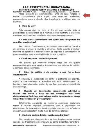 1
LAR ASSISTENCIAL RUBATAIANA
CENTRO ESPIRITUALISTA DE APOIO E ORIENTAÇÃO
Facilitador: RICARDO PLAÇA medicina.psionica@yahoo.com Apostila 018
Passa atestado de incompetência. Uma de suas funções é
treinar companheiros para suprir suas eventuais ausências,
preparando-os para a direção dos trabalhos e o diálogo com os
Espíritos.
3 - Mais de um?
Pelo menos dois ou três, a fim de que remota seja a
possibilidade de suspender-se a reunião, o que frustraria a ação dos
mentores espirituais em relação às atividades que programam.
4 - Não seria conveniente um curso para dirigentes de
reuniões mediúnicas?
Sem dúvida. Consideremos, entretanto, que a melhor maneira
de aprender a dirigir a reunião é dirigindo; tanto quanto a melhor
maneira de aprender a conversar com os Espíritos é conversando. O
aspecto prático, aqui, é mais eficiente do que o teórico.
5 - Você costuma treinar dirigentes?
Nos grupos que monitoro sempre elejo três ou quatro
companheiros para esse serviço, treinando-os em sistema de rodízio,
a começar pela doutrinação.
6 - Além da prática e do estudo, o que faz o bom
doutrinador?
A empatia, a capacidade de sentir o problema do Espírito,
captar a sua confiança e atendê-lo nas suas necessidades. E,
também, essencialmente, gostar do que faz, sentindo a importância
desse serviço.
7 - Quando um doutrinador inexperiente substitui o
titular, não corre o risco de não conseguir lidar com
determinados Espíritos, que exigem maior desenvoltura, como
um ardiloso obsessor, por exemplo?
Dificilmente, porqüanto os mentores espirituais costumam
trazer à reunião Espíritos compatíveis com a capacidade do
doutrinador. Se inexperiente, tenderá a lidar apenas com sofredores
do Além, que necessitam muito mais de carinho e atenção.
8 - Médiuns podem dirigir reuniões mediúnicas?
Sim, desde que não exercitem as duas funções numa mesma
reunião. Ou trabalham como médiuns ou como dirigentes. Considere-
FRATERNIDADE ESPIRITUALISTA: Rua Manoel Penellas 536 – Santa Rosa Guarujá - SP
 