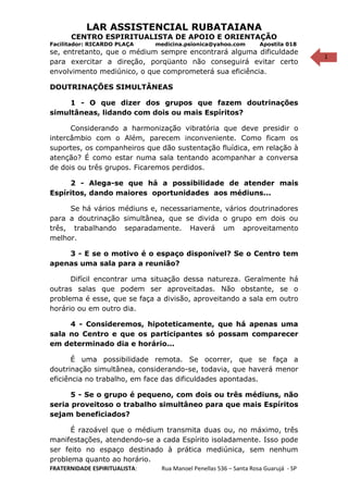1
LAR ASSISTENCIAL RUBATAIANA
CENTRO ESPIRITUALISTA DE APOIO E ORIENTAÇÃO
Facilitador: RICARDO PLAÇA medicina.psionica@yahoo.com Apostila 018
se, entretanto, que o médium sempre encontrará alguma dificuldade
para exercitar a direção, porqüanto não conseguirá evitar certo
envolvimento mediúnico, o que comprometerá sua eficiência.
DOUTRINAÇÕES SIMULTÂNEAS
1 - O que dizer dos grupos que fazem doutrinações
simultâneas, lidando com dois ou mais Espíritos?
Considerando a harmonização vibratória que deve presidir o
intercâmbio com o Além, parecem inconveniente. Como ficam os
suportes, os companheiros que dão sustentação fluídica, em relação à
atenção? É como estar numa sala tentando acompanhar a conversa
de dois ou três grupos. Ficaremos perdidos.
2 - Alega-se que há a possibilidade de atender mais
Espíritos, dando maiores oportunidades aos médiuns...
Se há vários médiuns e, necessariamente, vários doutrinadores
para a doutrinação simultânea, que se divida o grupo em dois ou
três, trabalhando separadamente. Haverá um aproveitamento
melhor.
3 - E se o motivo é o espaço disponível? Se o Centro tem
apenas uma sala para a reunião?
Difícil encontrar uma situação dessa natureza. Geralmente há
outras salas que podem ser aproveitadas. Não obstante, se o
problema é esse, que se faça a divisão, aproveitando a sala em outro
horário ou em outro dia.
4 - Consideremos, hipoteticamente, que há apenas uma
sala no Centro e que os participantes só possam comparecer
em determinado dia e horário...
É uma possibilidade remota. Se ocorrer, que se faça a
doutrinação simultânea, considerando-se, todavia, que haverá menor
eficiência no trabalho, em face das dificuldades apontadas.
5 - Se o grupo é pequeno, com dois ou três médiuns, não
seria proveitoso o trabalho simultâneo para que mais Espíritos
sejam beneficiados?
É razoável que o médium transmita duas ou, no máximo, três
manifestações, atendendo-se a cada Espírito isoladamente. Isso pode
ser feito no espaço destinado à prática mediúnica, sem nenhum
problema quanto ao horário.
FRATERNIDADE ESPIRITUALISTA: Rua Manoel Penellas 536 – Santa Rosa Guarujá - SP
 