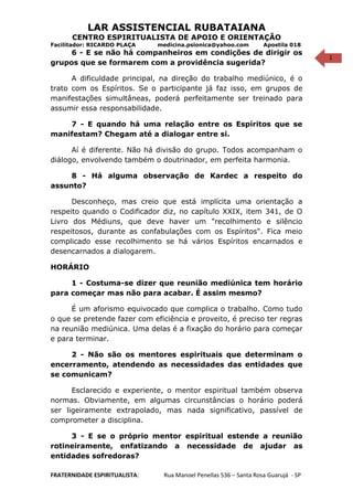 1
LAR ASSISTENCIAL RUBATAIANA
CENTRO ESPIRITUALISTA DE APOIO E ORIENTAÇÃO
Facilitador: RICARDO PLAÇA medicina.psionica@yahoo.com Apostila 018
6 - E se não há companheiros em condições de dirigir os
grupos que se formarem com a providência sugerida?
A dificuldade principal, na direção do trabalho mediúnico, é o
trato com os Espíritos. Se o participante já faz isso, em grupos de
manifestações simultâneas, poderá perfeitamente ser treinado para
assumir essa responsabilidade.
7 - E quando há uma relação entre os Espíritos que se
manifestam? Chegam até a dialogar entre si.
Aí é diferente. Não há divisão do grupo. Todos acompanham o
diálogo, envolvendo também o doutrinador, em perfeita harmonia.
8 - Há alguma observação de Kardec a respeito do
assunto?
Desconheço, mas creio que está implícita uma orientação a
respeito quando o Codificador diz, no capítulo XXIX, item 341, de O
Livro dos Médiuns, que deve haver um "recolhimento e silêncio
respeitosos, durante as confabulações com os Espíritos". Fica meio
complicado esse recolhimento se há vários Espíritos encarnados e
desencarnados a dialogarem.
HORÁRIO
1 - Costuma-se dizer que reunião mediúnica tem horário
para começar mas não para acabar. É assim mesmo?
É um aforismo equivocado que complica o trabalho. Como tudo
o que se pretende fazer com eficiência e proveito, é preciso ter regras
na reunião mediúnica. Uma delas é a fixação do horário para começar
e para terminar.
2 - Não são os mentores espirituais que determinam o
encerramento, atendendo as necessidades das entidades que
se comunicam?
Esclarecido e experiente, o mentor espiritual também observa
normas. Obviamente, em algumas circunstâncias o horário poderá
ser ligeiramente extrapolado, mas nada significativo, passível de
comprometer a disciplina.
3 - E se o próprio mentor espiritual estende a reunião
rotineiramente, enfatizando a necessidade de ajudar as
entidades sofredoras?
FRATERNIDADE ESPIRITUALISTA: Rua Manoel Penellas 536 – Santa Rosa Guarujá - SP
 