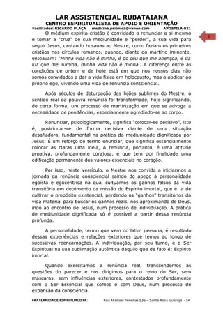 1
LAR ASSISTENCIAL RUBATAIANA
CENTRO ESPIRITUALISTA DE APOIO E ORIENTAÇÃO
Facilitador: RICARDO PLAÇA medicina.psionica@yahoo.com APOSTILA 021
O médium espirita-cristão é convidado a renunciar a si mesmo
e tomar a “cruz” de sua mediunidade e “perder”, a sua vida para
seguir Jesus, cantando hosanas ao Mestre, como faziam os primeiros
cristãos nos círculos romanos, quando, diante do martírio iminente,
entoavam: “Minha vida não é minha, é do céu que me abençoa, é da
luz que me ilumina, minha vida não é minha...A diferença entre as
condições de ontem e de hoje está em que nos nossos dias não
somos convidados a dar a vida física em holocausto, mas a abdicar ao
próprio ego, vivendo uma vida de renuncia consciencial.
Após séculos de deturpação das lições sublimes do Mestre, o
sentido real da palavra renúncia foi transformado, hoje significando,
de certa forma, um processo de martirização em que se advoga a
necessidade de penitências, especialmente agredindo-se ao corpo.
Renunciar, psicologicamente, significa “colocar-se decisivo”, isto
é, posicionar-se de forma decisiva diante de uma situação
desafiadora, fundamental na prática da mediunidade dignificada por
Jesus. É um reforço do termo enunciar, que significa essencialmente
colocar às claras uma ideia, A renuncia, portanto, é uma atitude
proativa, profundamente corajosa, e que tem por finalidade uma
edificação permanente dos valores essenciais no coração.
Por isso, neste versículo, o Mestre nos convida a iniciarmos a
jornada da renúncia consciencial saindo do apego à personalidade
egoísta e egocêntrica na qual cultuamos os ganhos falsos da vida
transitória em detrimento da missão do Espírito imortal, que é a de
cultivar o propósito existencial, perdendo os “ganhos” transitórios da
vida material para buscar os ganhos reais, nos aproximando de Deus,
indo ao encontro de Jesus, num processo de individuação. A prática
de mediunidade dignificada só é possível a partir dessa renúncia
profunda.
A personalidade, termo que vem do latim persona, é resultado
dessas experiências e relações exteriores que temos ao longo de
sucessivas reencarnações. A individuação, por seu turno, é o Ser
Espiritual na sua sublimação autêntica daquilo que de fato é: Espírito
imortal.
Quando exercitamos a renúncia real, transcendemos as
questões do parecer e nos dirigimos para o reino do Ser, sem
máscaras, sem influências exteriores, contestados profundamente
com o Ser Essencial que somos e com Deus, num processo de
expansão da consciência.
FRATERNIDADE ESPIRITUALISTA: Rua Manoel Penellas 536 – Santa Rosa Guarujá - SP
 