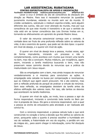 1
LAR ASSISTENCIAL RUBATAIANA
CENTRO ESPIRITUALISTA DE APOIO E ORIENTAÇÃO
Facilitador: RICARDO PLAÇA medicina.psionica@yahoo.com APOSTILA 021
Levar a cruz é símbolo do ato de consciência do discípulo em
direção ao Mestre. Para isso é necessário renunciar às questões
puramente mundanas, estando no mundo sem ser do mundo. O
cristão verdadeiro, sobretudo o médium espirita-cristão, será alguém
diferente dos outros, não por viver alienado do mundo, mas por sua
consciência de que este mundo é transitório e de que o sentido da
vida está em se tomar consciência das Leis Divinas ínsitas em si,
tornando-se efetivamente um aprendiz do grande Mestre Jesus.
O valor da renuncia consciencial começa com a vontade. A
vontade deve ser fruto de uma profunda reflexão sobre os valores da
vida; é ela o exercício do querer, que pode ser de dois tipos: o querer
em nível de desejo, e o querer em nível de ação.
O querer em nível de desejo leva a pessoa, muitas vezes, agir
de forma imprudente, iniciando um processo e não o
complementando, como acontece com muitos que iniciam uma tarefa
no bem, mas não a concluem. Muitos médiuns, por invigilância, agem
assim, iniciando a tarefa mediúnica buscando o bem, mas não
preservam nesse caminho devido às renuncias que a prática da
mediunidade com Jesus requer.
São os empolgados com o bem, mas ainda incapaz de renunciar
verdadeiramente a si mesmos para concluírem as ações. A
empolgação esta calcada na busca por compensação e recompensa,
que os médium que agem assim procuram. Há o ato exterior, mas
sem a reflexão profunda do porquê de praticar a virtude da renúncia.
Sem essa reflexão, os empolgados desistem da tarefa antes da
efetiva edificação dos valores reais. Por isso, são tantos os desvios
que acontecem na tarefa mediúnica.
O querer em nível de ação, ao invés, leva a pessoa a agir de
forma responsável, iniciando e concluindo toda tarefa no Bem por
mor à proposta de Jesus. Ele gera a renúncia responsável, com a qual
a pessoa se enche de entusiasmo pela atividade a ser realizada até
concluí-la.
Com a renúncia responsável, a pessoa calcula tudo o que será
construindo no coração e toma a decisão que lhe edifica os valores do
amor, porquanto sabe o quanto é preciso escolher a humildade em
vez de vaidade, a fraternidade em vez do orgulho, o perdão em vez
da mágoa etc., para assim chegar à individuação, como fiel discípulo
de Jesus.
FRATERNIDADE ESPIRITUALISTA: Rua Manoel Penellas 536 – Santa Rosa Guarujá - SP
 
