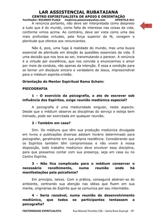 1
LAR ASSISTENCIAL RUBATAIANA
CENTRO ESPIRITUALISTA DE APOIO E ORIENTAÇÃO
Facilitador: RICARDO PLAÇA medicina.psionica@yahoo.com APOSTILA 021
A renúncia portanto, não deve ser interpretada como despreso
a tudo que é do mundo, como falta de interesse nas coisas da vida,
conforme vimos acima. Ao contrário, deve ser vista como uma das
mais profundas virtudes, pela força superior da fé, coragem e
plenitude que oferece aos renunciantes.
Não é, pois, uma fuga à realidade do mundo, mas uma busca
essencial de plenitude em direção às questões essenciais da vida. É
uma decisão que nos leva ao ser, transmutando o parecer. A renúncia
é a virtude por excelência, que nos convida a enunciarmos o amor
por meio da conduta, não apenas da intenção. É essa a condição para
se tornar um discípulo sincero e verdadeiro de Jesus, imprescindível
para o médium espirita-cristão.
Orientação do Mentor Espiritual Rama Schain:
PSICOGRAFIA
1 - O exercício da psicografia, o ato de escrever sob
influência dos Espíritos, exige reunião mediúnica especial?
A psicografia é uma mediunidade singular, neste aspecto.
Desde que o médium observe as disciplinas do serviço e esteja bem
treinado, pode ser exercitada em qualquer reunião.
2 - Também em casa?
Sim. Os médiuns que têm sua produção mediúnica divulgada
em livros e publicações diversas adotam horário determinado para
psicografar, geralmente em sua própria residência. Considerando que
os Espíritos também têm compromissos e não vivem à nossa
disposição, todo trabalho mediúnico deve envolver essa disciplina,
para que possamos contar com sua presença, seja em casa ou no
Centro Espírita.
3 - Não fica complicado para o médium conservar o
necessário recolhimento, numa reunião onde há
manifestações pela psicofonia?
Em princípio, talvez. Com a prática, conseguirá abstrair-se do
ambiente, centrando sua atenção nas idéias que fluem em sua
mente, originárias do Espírito que se comunica por seu intermédio.
4 - Seria razoável, numa reunião de desenvolvimento
mediúnico, que todos os participantes tentassem a
psicografia?
FRATERNIDADE ESPIRITUALISTA: Rua Manoel Penellas 536 – Santa Rosa Guarujá - SP
 