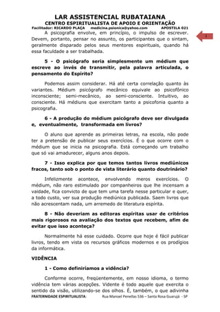 1
LAR ASSISTENCIAL RUBATAIANA
CENTRO ESPIRITUALISTA DE APOIO E ORIENTAÇÃO
Facilitador: RICARDO PLAÇA medicina.psionica@yahoo.com APOSTILA 021
A psicografia envolve, em princípio, o impulso de escrever.
Devem, portanto, pensar no assunto, os participantes que o sintam,
geralmente disparado pelos seus mentores espirituais, quando há
essa faculdade a ser trabalhada.
5 - O psicógrafo seria simplesmente um médium que
escreve ao invés de transmitir, pela palavra articulada, o
pensamento do Espírito?
Podemos assim considerar. Há até certa correlação quanto às
variantes. Médium psicógrafo mecânico equivale ao psicofônico
inconsciente; semi-mecânico, ao semi-consciente. Intuitivo, ao
consciente. Há médiuns que exercitam tanto a psicofonia quanto a
psicografia.
6 - A produção do médium psicógrafo deve ser divulgada
e, eventualmente, transformada em livros?
O aluno que aprende as primeiras letras, na escola, não pode
ter a pretensão de publicar seus exercícios. É o que ocorre com o
médium que se inicia na psicografia. Está começando um trabalho
que só vai amadurecer, alguns anos depois.
7 - Isso explica por que temos tantos livros mediúnicos
fracos, tanto sob o ponto de vista literário quanto doutrinário?
Infelizmente acontece, envolvendo meros exercícios. O
médium, não raro estimulado por companheiros que lhe incensam a
vaidade, fica convicto de que tem uma tarefa nesse particular e quer,
a todo custo, ver sua produção mediúnica publicada. Saem livros que
não acrescentam nada, um arremedo de literatura espírita.
8 - Não deveriam as editoras espíritas usar de critérios
mais rigorosos na avaliação dos textos que recebem, afim de
evitar que isso aconteça?
Normalmente há esse cuidado. Ocorre que hoje é fácil publicar
livros, tendo em vista os recursos gráficos modernos e os prodígios
da informática.
VIDÊNCIA
1 - Como definiríamos a vidência?
Conforme ocorre, freqüentemente, em nosso idioma, o termo
vidência tem várias acepções. Vidente é todo aquele que exercita o
sentido da visão, utilizando-se dos olhos. É, também, o que adivinha
FRATERNIDADE ESPIRITUALISTA: Rua Manoel Penellas 536 – Santa Rosa Guarujá - SP
 