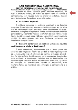 1
LAR ASSISTENCIAL RUBATAIANA
CENTRO ESPIRITUALISTA DE APOIO E ORIENTAÇÃO
Facilitador: RICARDO PLAÇA medicina.psionica@yahoo.com APOSTILA 021
Atendem às idéias sugeridas pelos mentores espirituais, às
quais o médium reveste, dá forma, de acordo com sua cultura e
conhecimento, com riqueza maior ou menor de detalhes. Surgem
como simbolismos. Compete ao grupo interpretar.
7 - E a vidência objetiva?
O médium contempla o ambiente espiritual e os Espíritos
presentes. Em estágio mais apurado, o médium chega a ver de olhos
abertos, sem concentração ou transe. Jesus detinha essa faculdade.
Em várias passagens evangélicas o vemos conversando com Espíritos
perturbadores, ordenando-lhes que se afastem de suas vítimas. Chico
Xavier também possuía essa vidência, transmitindo com freqüência
recados de desencarnados aos seus familiares, presentes nas
reuniões de que participava.
8 - Seria útil contar com um médium vidente na reunião
mediúnica, para ajudar o doutrinador?
É meio complicado, considerando que a maior parte das
vidências são subjetivas. Mesmo os que têm a visão objetiva podem
se equivocar, não raro sob influência de Espíritos ardilosos a envolvê-
los. E a interferência do vidente, em pleno processo de doutrinação,
pode confundir o doutrinador. Preferível que as informações dos
videntes sejam passadas após o encerramento da reunião, ajudando
na avaliação das comunicações. Quanto ao doutrinador, suas
melhores fontes de referência são a intuição, o conhecimento e a
prática.
FRATERNIDADE ESPIRITUALISTA: Rua Manoel Penellas 536 – Santa Rosa Guarujá - SP
 