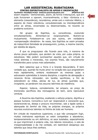 16
LAR ASSISTENCIAL RUBATAIANA
CENTRO ESPIRITUALISTA DE APOIO E ORIENTAÇÃO
Facilitador: RICARDO PLAÇA medicina.psionica@yahoo.com APOSTILA 023
dizem respeito.” Demonstrado, assim, de forma irretorquível, que em
tudo funcionam e operam, invariavelmente, o fator «Sintonia e o
elemento (ressonância), recordemos, ainda com o instrutor Albério, o
aspecto de maior relevância, consubstanciado na interdependência
entre as almas, encarnadas ou desencarnadas, no tocante ao
problema evolutivo.
Há grupos de Espíritos, ou consciências, evoluindo
simultaneamente. Alimentam-se reciprocamente. Nutrem-se
mutuamente. Fortalecem-se uns aos outros, em verdadeira
«compensação vibratória». As vezes, tais Espíritos se veem privados
da indescritível felicidade de prosseguirem, juntos, a mesma marcha,
por desídia de alguns.
É que os preguiçosos vão ficando para trás, à maneira de
alunos pouco aplicados, que perdem de vista, por culpa própria, os
estudiosos. Não podem acompanhar aqueles que, em virtude de
notas distintas e merecidas, nos exames finais, são naturalmente
transferidos para cursos mais adiantados.
Bem sabemos que a Terra é o Grande Educandário. É bem
verdade que, quando há muito amor no coração dos que progrediram
mais rapidamente, embora recebessem as mesmas aulas e
estivessem submetidos à mesma disciplina, o espírito de abnegação e
renúncia fá-los retroceder, em tarefas sacrificiais, a fim de
estenderem as mãos, plenas de luz, às almas queridas que,
invigilante, se perderam nos escuros labirintos da indolência.
Esperar, todavia, comodamente, tal amparo, ao preço de
tremendos sacrifícios dos mensageiros do bem, seria reprovável
conduta.
A Doutrina dos Espíritos, exaltando o esforço próprio, dignifica a
pessoa humana. Converte-a num ser responsável e consciente que,
esclarecendo-se, deseja e procura movimentar, sob a égide santa e
abençoada do Senhor da Vida, as próprias energias, os próprios
recursos evolutivos latentes no Íntimo de todo ser humano.
Em virtude de impositivos superiores, a que não conseguem fugir,
muitos instrutores espirituais se veem compelidos a abandonar,
temporariamente ou em definitivo, os seus tutelados, especialmente
os que imprimiram à própria vida, nos labores renovativo, o selo da
irresponsabilidade e da má vontade, em lastimável desapreço aos
talentos que Jesus lhes confiara.
FRATERNIDADE ESPIRITUALISTA: Rua Manoel Penellas 536 – Santa Rosa Guarujá - SP
 