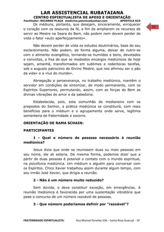 16
LAR ASSISTENCIAL RUBATAIANA
CENTRO ESPIRITUALISTA DE APOIO E ORIENTAÇÃO
Facilitador: RICARDO PLAÇA medicina.psionica@yahoo.com APOSTILA 023
Os médiuns, portanto, que desejam, sinceramente, enriquecer
o coração com os tesouros da fé, a fim de ampliarem os recursos de
servir ao Mestre na Seara do Bem, não podem nem devem perder de
vista o fator «auto aperfeiçoamento».
Não devem perder de vista os estudos doutrinários, base do seu
esclarecimento. Não podem, de forma alguma, deixar de nutrir-se
com o alimento evangélico, tornando-se humildes e bons, devotados
e convictos, a fixa de que os modestos encargos mediúnicos de hoje
sejam, amanhã, transformados em sublimes e redentoras tarefas,
sob o augusto patrocínio do Divino Mestre, que nos afirmou ser o pão
da vida» e a «luz do mundo».
Abnegação e perseverança, no trabalho mediúnico, mantêm o
servidor em condições de sintonizar, de modo permanente, com os
Espíritos Superiores, permutando, assim, com as forças do Bem as
divinas vibrações do amor e da sabedoria.
Estabelecida, pois, esta comunhão do medianeiro com os
prepostos do Senhor, a prática mediúnica se constituirá, com reais
benefícios para o médium e o agrupamento onde serve, legítima
sementeira de fraternidade e socorro.
ORIENTAÇÃO DE RAMA SCHAIN:
PARTICIPANTES
1 - Qual o número de pessoas necessário à reunião
mediúnica?
Jesus dizia que onde se reunissem duas ou mais pessoas em
seu nome, ele ali estaria. Da mesma forma, podemos dizer que a
partir de duas pessoas é possível o contato com o mundo espiritual,
na psicofonia mediúnica. Um médium e alguém para conversar com
os Espíritos. Chico Xavier trabalhou assim durante algum tempo, com
seu irmão José Xavier, que dirigia a reunião.
2 - Não é um número muito reduzido?
Sem dúvida, e deve constituir exceção, em emergências. A
reunião mediúnica é favorecida por uma sustentação vibratória que
pede o concurso de um número razoável de pessoas.
3 - Que número poderíamos definir por "razoável"?
FRATERNIDADE ESPIRITUALISTA: Rua Manoel Penellas 536 – Santa Rosa Guarujá - SP
 