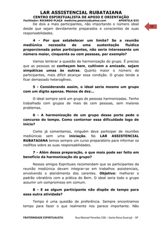 16
LAR ASSISTENCIAL RUBATAIANA
CENTRO ESPIRITUALISTA DE APOIO E ORIENTAÇÃO
Facilitador: RICARDO PLAÇA medicina.psionica@yahoo.com APOSTILA 023
De dois a mais participantes, não importando o número ideal
desde que sejam devidamente preparados e conscientes de suas
responsabilidades.
4 - Por que estabelecer um limite? Se a reunião
mediúnica necessita de uma sustentação fluídica
proporcionada pelos participantes, não seria interessante um
número maior, cinquenta ou cem pessoas, por exemplo?
Vamos lembrar a questão da harmonização do grupo. É preciso
que as pessoas se conheçam bem, cultivem a amizade, sejam
simpáticas umas às outras. Quanto maior o número de
participantes, mais difícil alcançar essa condição. O grupo tende a
ficar demasiado heterogêneo.
5 - Considerando assim, o ideal seria mesmo um grupo
com um dígito apenas. Menos de dez...
O ideal sempre será um grupo de pessoas harmonizadas. Tenho
trabalhado com grupos de mais de cem pessoas, sem maiores
problemas.
6 - A harmonização de um grupo desse porte pede o
concurso do tempo. Como contornar essa dificuldade logo de
início?
Como já comentamos, ninguém deve participar de reuniões
mediúnicas sem uma iniciação. No LAR ASSISTENCIAL
RUBATAIANA temos sempre um curso preparatório para informar os
neófitos sobre as suas responsabilidades.
7 - Além dessa preparação, o que mais pode ser feito em
benefício da harmonização do grupo?
Nossos amigos Espirituais recomendam que os participantes da
reunião mediúnica devam integrar-se em trabalhos assistenciais,
envolvendo o atendimento dos carentes. Objetivo: melhorar o
padrão vibratório com a prática do Bem. O ideal seria todo o grupo
assumir um compromisso em comum.
8 - E se algum participante não dispõe de tempo para
essa outra atividade?
Tempo é uma questão de preferência. Sempre encontramos
tempo para fazer o que realmente nos parece importante. Não
FRATERNIDADE ESPIRITUALISTA: Rua Manoel Penellas 536 – Santa Rosa Guarujá - SP
 