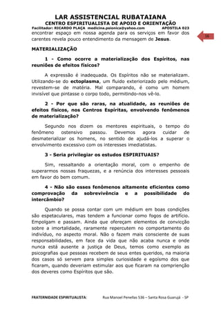 16
LAR ASSISTENCIAL RUBATAIANA
CENTRO ESPIRITUALISTA DE APOIO E ORIENTAÇÃO
Facilitador: RICARDO PLAÇA medicina.psionica@yahoo.com APOSTILA 023
encontrar espaço em nossa agenda para os serviços em favor dos
carentes revela pouco entendimento da mensagem de Jesus.
MATERIALIZAÇÃO
1 - Como ocorre a materialização dos Espíritos, nas
reuniões de efeitos físicos?
A expressão é inadequada. Os Espíritos não se materializam.
Utilizando-se do ectoplasma, um fluido exteriorizado pelo médium,
revestem-se de matéria. Mal comparando, é como um homem
invisível que pintasse o corpo todo, permitindo-nos vê-lo.
2 - Por que são raras, na atualidade, as reuniões de
efeitos físicos, nos Centros Espíritas, envolvendo fenômenos
de materialização?
Segundo nos dizem os mentores espirituais, o tempo do
fenômeno ostensivo passou. Devemos agora cuidar de
desmaterializar os homens, no sentido de ajudá-los a superar o
envolvimento excessivo com os interesses imediatistas.
3 - Seria privilegiar os estudos ESPIRITUAIS?
Sim, ressaltando a orientação moral, com o empenho de
superarmos nossas fraquezas, e a renúncia dos interesses pessoais
em favor do bem comum.
4 - Não são esses fenômenos altamente eficientes como
comprovação da sobrevivência e a possibilidade do
intercâmbio?
Quando se possa contar com um médium em boas condições
são espetaculares, mas tendem a funcionar como fogos de artifício.
Empolgam e passam. Ainda que ofereçam elementos de convicção
sobre a imortalidade, raramente repercutem no comportamento do
indivíduo, no aspecto moral. Não o fazem mais consciente de suas
responsabilidades, em face da vida que não acaba nunca e onde
nunca está ausente a justiça de Deus, temos como exemplo as
psicografias que pessoas recebem de seus entes queridos, na maioria
dos casos só servem para simples curiosidade e egoísmo dos que
ficaram, quando deveriam estimular aos que ficaram na comprienção
dos deveres como Espíritos que são.
FRATERNIDADE ESPIRITUALISTA: Rua Manoel Penellas 536 – Santa Rosa Guarujá - SP
 