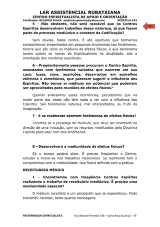 16
LAR ASSISTENCIAL RUBATAIANA
CENTRO ESPIRITUALISTA DE APOIO E ORIENTAÇÃO
Facilitador: RICARDO PLAÇA medicina.psionica@yahoo.com APOSTILA 023
5 - Não obstante, não será razoável que os Centros
Espíritas desenvolvam trabalhos dessa natureza, já que fazem
parte do processo mediúnico e constam da Codificação?
Sem dúvida. Nada contra. É até oportuno que tenhamos
companheiros empenhados em pesquisas envolvendo tais fenômenos.
Ocorre que são raros os médiuns de efeitos físicos, o que demonstra
serem outros os rumos do Espiritualismo na atualidade, sob a
orientação dos mentores espirituais.
6 - Freqüentemente pessoas procuram o Centro Espírita,
assustadas com fenômenos variados que ocorrem em sua
casa: luzes, sons, aparições, desarranjos em aparelhos
elétricos e eletrônicos, que parecem sugerir a influência dos
Espíritos. Não temos aí médiuns em potencial que poderiam
ser aproveitados para reuniões de efeitos físicos?
Quando analisamos essas ocorrências, percebemos que na
maior parte das vezes não têm nada a ver com a influência dos
Espíritos. São fenômenos naturais, mal interpretados, ou fruto da
imaginação.
7 - E se realmente ocorrem fenômenos de efeitos físicos?
Teremos ali a presença do médium, que deve ser orientado na
direção de uma iniciação, com os recursos mobilizados pela Doutrina
Espírita para lidar com tais fenômenos.
8 - Desenvolverá a mediunidade de efeitos físicos?
Só o tempo poderá dizer. É preciso freqüentar o Centro,
estudar e iniciar-se nos trabalhos mediúnicos. Se realmente tem o
compromisso com a mediunidade, isso ficará definido com a prática.
RECEITUÁRIO MÉDICO
1 - Encontramos com freqüência Centros Espíritas
realizando o trabalho de receituário mediúnico. É preciso uma
mediunidade especial?
O médium receitista é um psicógrafo que se especializou. Pode
transmitir receitas, tanto quanto mensagens.
FRATERNIDADE ESPIRITUALISTA: Rua Manoel Penellas 536 – Santa Rosa Guarujá - SP
 
