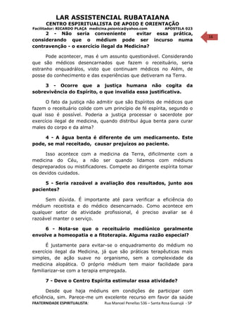 16
LAR ASSISTENCIAL RUBATAIANA
CENTRO ESPIRITUALISTA DE APOIO E ORIENTAÇÃO
Facilitador: RICARDO PLAÇA medicina.psionica@yahoo.com APOSTILA 023
2 - Não seria conveniente evitar essa prática,
considerando que o médium pode ser incurso numa
contravenção - o exercício ilegal da Medicina?
Pode acontecer, mas é um assunto questionável. Considerando
que são médicos desencarnados que fazem o receituário, seria
estranho enquadrálos, visto que continuam médicos no Além, de
posse do conhecimento e das experiências que detiveram na Terra.
3 - Ocorre que a justiça humana não cogita da
sobrevivência do Espírito, o que invalida essa justificativa.
O fato da justiça não admitir que são Espíritos de médicos que
fazem o receituário colide com um princípio de fé espírita, segundo o
qual isso é possível. Poderia a justiça processar o sacerdote por
exercício ilegal de medicina, quando distribui água benta para curar
males do corpo e da alma?
4 - A água benta é diferente de um medicamento. Este
pode, se mal receitado, causar prejuízos ao paciente.
Isso acontece com a medicina da Terra, dificilmente com a
medicina do Céu, a não ser quando lidamos com médiuns
despreparados ou mistificadores. Compete ao dirigente espírita tomar
os devidos cuidados.
5 - Seria razoável a avaliação dos resultados, junto aos
pacientes?
Sem dúvida. É importante até para verificar a eficiência do
médium receitista e do médico desencarnado. Como acontece em
qualquer setor de atividade profissional, é preciso avaliar se é
razoável manter o serviço.
6 - Nota-se que o receituário mediúnico geralmente
envolve a homeopatia e a fitoterapia. Alguma razão especial?
É justamente para evitar-se o enquadramento do médium no
exercício ilegal da Medicina, já que são práticas terapêuticas mais
simples, de ação suave no organismo, sem a complexidade da
medicina alopática. O próprio médium tem maior facilidade para
familiarizar-se com a terapia empregada.
7 - Deve o Centro Espírita estimular essa atividade?
Desde que haja médiuns em condições de participar com
eficiência, sim. Parece-me um excelente recurso em favor da saúde
FRATERNIDADE ESPIRITUALISTA: Rua Manoel Penellas 536 – Santa Rosa Guarujá - SP
 