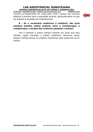 16
LAR ASSISTENCIAL RUBATAIANA
CENTRO ESPIRITUALISTA DE APOIO E ORIENTAÇÃO
Facilitador: RICARDO PLAÇA medicina.psionica@yahoo.com APOSTILA 023
humana, principalmente em nosso país, onde o acesso aos recursos
médicos é precário para a população carente, particularmente no que
diz respeito à aquisição de medicamentos.
8 - Se o receituário mediúnico é aceitável, não seria
razoável também adotar práticas como a cromoterapia, a
cristalterapia, a terapia das vivências passadas e outras?
Sim é razoável a pratica sempre levando em conta que seus
méritos, sejam somados a prática mediúnica. Devemos somar
sempre conhecimentos às práticas mediúnicas para podermos servir
melhor.
FRATERNIDADE ESPIRITUALISTA: Rua Manoel Penellas 536 – Santa Rosa Guarujá - SP
 