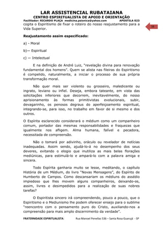 16
LAR ASSISTENCIAL RUBATAIANA
CENTRO ESPIRITUALISTA DE APOIO E ORIENTAÇÃO
Facilitador: RICARDO PLAÇA medicina.psionica@yahoo.com APOSTILA 023
cogita o Espiritismo de fixar o roteiro do nosso reajustamento para a
Vida Superior.
Reajustamento assim especificado:
a) - Moral
b)— Espiritual
c) — Intelectual
E na definição de André Luiz, “revelação divina para renovação
fundamental dos homens”. Quem se alista nas fileiras do Espiritismo
é compelido, naturalmente, a iniciar o processo de sua própria
transformação moral.
Não quer mais ser violento ou grosseiro, maledicente ou
ingrato, leviano ou infiel. Deseja, embora tateante, em vista das
solicitações inferiores que decorrem, inevitavelmente, do nosso
aprisionamento às formas primitivistas evolucionais, subir,
devagarinho, os penosos degraus do aperfeiçoamento espiritual,
integrando-se, para isso, no trabalho em favor de si mesmo e dos
outros.
O Espírita esclarecido considerará o médium como um companheiro
comum, portador das mesmas responsabilidades e fraquezas que
igualmente nos afligem. Alma humana, falível e pecadora,
necessitada de compreensão.
Não o tomará por adivinho, oráculo ou revelador de notícias
inadequadas. Assim sendo, ajudá-lo-á no desempenho dos seus
deveres, evitando o elogio que inutiliza as mais belas florações
mediúnicas, para estimulá-lo e ampará-lo com a palavra amiga e
sincera.
Todo Espírita ganharia muito se lesse, meditando, o capítulo
História de um Médium, do livro “Novas Mensagens”, do Espírito de
Humberto de Campos. Como descansariam os médiuns do assédio
impiedoso que lhes movem alguns companheiros, deixando-os,
assim, livres e desimpedidos para a realização de suas nobres
tarefas?
O Espiritista sincero irá compreendendo, pouco a pouco, que o
Espiritismo e o Mediunismo lhe podem oferecer ensejo para o sublime
“reencontro com o pensamento puro do Cristo, auxiliando-nos a
compreensão para mais amplo discernimento da verdade”.
FRATERNIDADE ESPIRITUALISTA: Rua Manoel Penellas 536 – Santa Rosa Guarujá - SP
 
