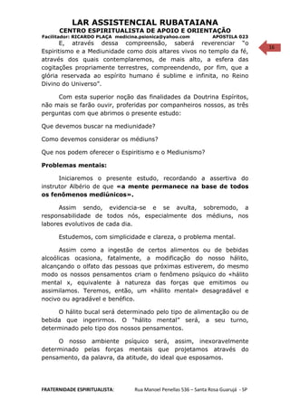 16
LAR ASSISTENCIAL RUBATAIANA
CENTRO ESPIRITUALISTA DE APOIO E ORIENTAÇÃO
Facilitador: RICARDO PLAÇA medicina.psionica@yahoo.com APOSTILA 023
E, através dessa compreensão, saberá reverenciar “o
Espiritismo e a Mediunidade como dois altares vivos no templo da fé,
através dos quais contemplaremos, de mais alto, a esfera das
cogitações propriamente terrestres, compreendendo, por fim, que a
glória reservada ao espírito humano é sublime e infinita, no Reino
Divino do Universo”.
Com esta superior noção das finalidades da Doutrina Espíritos,
não mais se farão ouvir, proferidas por companheiros nossos, as três
perguntas com que abrimos o presente estudo:
Que devemos buscar na mediunidade?
Como devemos considerar os médiuns?
Que nos podem oferecer o Espiritismo e o Mediunismo?
Problemas mentais:
Iniciaremos o presente estudo, recordando a assertiva do
instrutor Albério de que «a mente permanece na base de todos
os fenômenos mediúnicos».
Assim sendo, evidencia-se e se avulta, sobremodo, a
responsabilidade de todos nós, especialmente dos médiuns, nos
labores evolutivos de cada dia.
Estudemos, com simplicidade e clareza, o problema mental.
Assim como a ingestão de certos alimentos ou de bebidas
alcoólicas ocasiona, fatalmente, a modificação do nosso hálito,
alcançando o olfato das pessoas que próximas estiverem, do mesmo
modo os nossos pensamentos criam o fenômeno psíquico do «hálito
mental x, equivalente à natureza das forças que emitimos ou
assimilamos. Teremos, então, um «hálito mental» desagradável e
nocivo ou agradável e benéfico.
O hálito bucal será determinado pelo tipo de alimentação ou de
bebida que ingerirmos. O “hálito mental” será, a seu turno,
determinado pelo tipo dos nossos pensamentos.
O nosso ambiente psíquico será, assim, inexoravelmente
determinado pelas forças mentais que projetamos através do
pensamento, da palavra, da atitude, do ideal que esposamos.
FRATERNIDADE ESPIRITUALISTA: Rua Manoel Penellas 536 – Santa Rosa Guarujá - SP
 