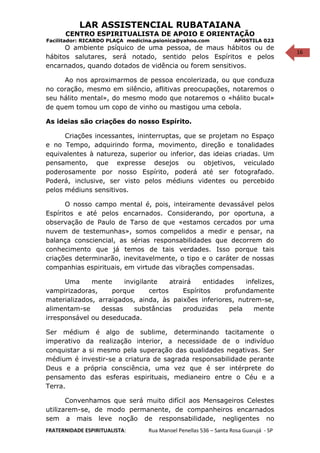 16
LAR ASSISTENCIAL RUBATAIANA
CENTRO ESPIRITUALISTA DE APOIO E ORIENTAÇÃO
Facilitador: RICARDO PLAÇA medicina.psionica@yahoo.com APOSTILA 023
O ambiente psíquico de uma pessoa, de maus hábitos ou de
hábitos salutares, será notado, sentido pelos Espíritos e pelos
encarnados, quando dotados de vidência ou forem sensitivos.
Ao nos aproximarmos de pessoa encolerizada, ou que conduza
no coração, mesmo em silêncio, aflitivas preocupações, notaremos o
seu hálito mental», do mesmo modo que notaremos o «hálito bucal»
de quem tomou um copo de vinho ou mastigou uma cebola.
As ideias são criações do nosso Espírito.
Criações incessantes, ininterruptas, que se projetam no Espaço
e no Tempo, adquirindo forma, movimento, direção e tonalidades
equivalentes à natureza, superior ou inferior, das ideias criadas. Um
pensamento, que expresse desejos ou objetivos, veiculado
poderosamente por nosso Espírito, poderá até ser fotografado.
Poderá, inclusive, ser visto pelos médiuns videntes ou percebido
pelos médiuns sensitivos.
O nosso campo mental é, pois, inteiramente devassável pelos
Espíritos e até pelos encarnados. Considerando, por oportuna, a
observação de Paulo de Tarso de que «estamos cercados por uma
nuvem de testemunhas», somos compelidos a medir e pensar, na
balança consciencial, as sérias responsabilidades que decorrem do
conhecimento que já temos de tais verdades. Isso porque tais
criações determinarão, inevitavelmente, o tipo e o caráter de nossas
companhias espirituais, em virtude das vibrações compensadas.
Uma mente invigilante atrairá entidades infelizes,
vampirizadoras, porque certos Espíritos profundamente
materializados, arraigados, ainda, às paixões inferiores, nutrem-se,
alimentam-se dessas substâncias produzidas pela mente
irresponsável ou deseducada.
Ser médium é algo de sublime, determinando tacitamente o
imperativo da realização interior, a necessidade de o indivíduo
conquistar a si mesmo pela superação das qualidades negativas. Ser
médium é investir-se a criatura de sagrada responsabilidade perante
Deus e a própria consciência, uma vez que é ser intérprete do
pensamento das esferas espirituais, medianeiro entre o Céu e a
Terra.
Convenhamos que será muito difícil aos Mensageiros Celestes
utilizarem-se, de modo permanente, de companheiros encarnados
sem a mais leve noção de responsabilidade, negligentes no
FRATERNIDADE ESPIRITUALISTA: Rua Manoel Penellas 536 – Santa Rosa Guarujá - SP
 