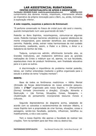 16
LAR ASSISTENCIAL RUBATAIANA
CENTRO ESPIRITUALISTA DE APOIO E ORIENTAÇÃO
Facilitador: RICARDO PLAÇA medicina.psionica@yahoo.com APOSTILA 023
cumprimento dos deveres morais, impontuais, inteiramente alheios
ao imperativo da própria renovação para o Bem, ou, ainda, inclinados
à exploração inferior.
A este respeito, ouçamos a palavra de Emmanuel:
“O perfume conservado no frasco de cristal puro não será o mesmo,
quando transportado num vaso guarnecido de lodo.”
Poderão os Bons Espíritos, reconheçamos, comunicar-se algumas
vezes. Poderão transpor barreiras vibratórias e superar obstáculos da
mente irresponsável, para estender benefícios aos estropiados do
caminho. Poderão, ainda, extrair notas harmoniosas de mal cuidado
instrumento, exaltando, assim, o Poder e a Glória, o Amor e a
Sabedoria do Senhor da Vida.
Todavia, cumpre-nos admitir, dificilmente tornarão eles, os
Grandes Instrutores, por medianeiro definitivo para as grandes
realizações do Cristo o médium que vê, apenas, na sua faculdade,
espetaculoso meio de produzir fenômenos, sem finalidade educativa
para si e para os outros.
A discriminação e importância do problema mental poderão,
talvez, ser melhor entendidas mediante o gráfico organizado para o
estudo e análise do tema “criações mentais”:
MENTE:
Base de todos os fenômenos mediúnicos = Hálito Mental
{Emissão de forças determinadoras do nosso ambiente psíquico.
{Idéia = {“Ser” organizado pelo nosso Espírito. = {Pensamento
(forma) Vontade (movimento e direção). {Criação, Alimento e
Destruição = {de Formas, Situações, Coisas, Paisagens. =
{Sublimação do pensamento incorporando tesouros morais e
culturais.
Segundo depreendemos do diagrama acima, adaptado de
acordo com os conceitos e esclarecimentos do instrutor Albério, o
nosso Espírito tem a propriedade de criar formas, situações, coisas e
paisagens, sendo-nos facultado, portanto, influenciar, benéfica ou
maleficamente, a nós e aos outros.
Tem o nosso Espírito não apenas a faculdade de realizar tais
criações. Tem-na também para dar-lhes vida ou destruí-las.
FRATERNIDADE ESPIRITUALISTA: Rua Manoel Penellas 536 – Santa Rosa Guarujá - SP
 