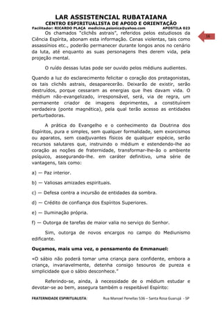 16
LAR ASSISTENCIAL RUBATAIANA
CENTRO ESPIRITUALISTA DE APOIO E ORIENTAÇÃO
Facilitador: RICARDO PLAÇA medicina.psionica@yahoo.com APOSTILA 023
Os chamados “clichês astrais”, referidos pelos estudiosos da
Ciência Espírita, abonam esta informação. Cenas violentas, tais como
assassínios etc., poderão permanecer durante longos anos no cenário
da luta, até enquanto as suas personagens lhes derem vida, pela
projeção mental.
O ruído dessas lutas pode ser ouvido pelos médiuns audientes.
Quando a luz do esclarecimento felicitar o coração dos protagonistas,
os tais clichês astrais, desaparecerão. Deixarão de existir, serão
destruídos, porque cessaram as energias que lhes davam vida. O
médium não-evangelizado, irresponsável, será, via de regra, um
permanente criador de imagens deprimentes, a constituírem
verdadeira (ponte magnética), pela qual terão acesso as entidades
perturbadoras.
A prática do Evangelho e o conhecimento da Doutrina dos
Espíritos, pura e simples, sem qualquer formalidade, sem exorcismos
ou aparatos, sem coadjuvantes físicos de qualquer espécie, serão
recursos salutares que, instruindo o médium e estendendo-lhe ao
coração as noções de fraternidade, transformar-lhe-ão o ambiente
psíquico, assegurando-lhe. em caráter definitivo, uma série de
vantagens, tais como:
a) — Paz interior.
b) — Valiosas amizades espirituais.
c) — Defesa contra a incursão de entidades da sombra.
d) — Crédito de confiança dos Espíritos Superiores.
e) — Iluminação própria.
f) — Outorga de tarefas de maior valia no serviço do Senhor.
Sim, outorga de novos encargos no campo do Mediunismo
edificante.
Ouçamos, mais uma vez, o pensamento de Emmanuel:
«O sábio não poderá tomar uma criança para confidente, embora a
criança, invariavelmente, detenha consigo tesouros de pureza e
simplicidade que o sábio desconhece.”
Referindo-se, ainda, à necessidade de o médium estudar e
devotar-se ao bem, assegura também o respeitável Espírito:
FRATERNIDADE ESPIRITUALISTA: Rua Manoel Penellas 536 – Santa Rosa Guarujá - SP
 