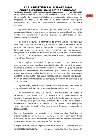 16
LAR ASSISTENCIAL RUBATAIANA
CENTRO ESPIRITUALISTA DE APOIO E ORIENTAÇÃO
Facilitador: RICARDO PLAÇA medicina.psionica@yahoo.com APOSTILA 023
«A ignorância poderá produzir indiscutíveis e belos fenômenos, mas
só a noção de responsabilidade, a consagração sistemática ao
progresso de todos, a bondade e o conhecimento conseguem
materializar na Terra os monumentos definitivos da felicidade
humana.
Quando o médium se despoja de tudo quanto representa
irresponsabilidade, o seu ambiente psíquico se consolida. O seu hálito
mental se exterioriza mediante expressões edificantes e com
tonalidades maravilhosas.
É, como, segundo a afirmativa do Divino Amigo, “àquele que
mais tem, mais lhe será dado”, o médium sincero e de boa vontade,
mesmo que tenha pouca instrução, conseguirá, sem dúvida,
iluminado pela fé e pelo amor, sublimar os pensamentos,
enriquecendo a mente de tesouros morais e culturais, convertendo-
se, por fim, num medianeiro cristão para o serviço de intercâmbio
com o Plano Superior.
Um Espírito inclinado à perversidade ou à turbulência,
incorporando-se num médium espiritualizado, não resistirá ao suave,
amoroso e fraterno envolvimento fluídico resultante do próprio estado
psíquico do medianeiro, circunstância que, aliada à colaboração
amiga do dirigente dos trabalhos e ao socorro dos protetores,
facilitará a execução das reais finalidades do serviço mediúnico:
levar, ao coração endurecido ou sofredor, o orvalho da bondade e da
compreensão.
Quem ama, irradia forças benéficas e irresistíveis, em torno de
si, envolvendo, salutarmente, os que dele se acham próximos.
O episódio do lobo de Gúbio, com Francisco de Assis, é
expressivo. Demonstra como a violência e a agressividade se
estiolam, inermes, diante do incoercível e ilimitado poder do Amor. A
faculdade de, pelo pensamento, criarmos ideias e de, pela vontade,
imprimirmos movimento e direção a tais idéias, abre prodigioso
campo de fraternas realizações para a alma humana, encarnada ou
desencarnada.
Com o Evangelho no coração e a Doutrina dos Espíritos no
entendimento poderemos, sem dúvida, promover o bem-estar, físico
e psíquico, de quantos, realmente interessados na própria renovação,
se tornarem objeto das nossas criações mentais.
E o que será não menos importante e fundamental: consolidaremos o
FRATERNIDADE ESPIRITUALISTA: Rua Manoel Penellas 536 – Santa Rosa Guarujá - SP
 