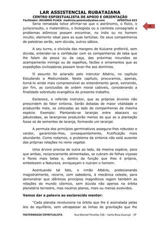 16
LAR ASSISTENCIAL RUBATAIANA
CENTRO ESPIRITUALISTA DE APOIO E ORIENTAÇÃO
Facilitador: RICARDO PLAÇA medicina.psionica@yahoo.com APOSTILA 023
Seria rematada tolice afirmar-se que o astrônomo, o físico, o
jurisconsulto, o matemático, o biologista ou o cientista consagrado a
problemas atômicos possam encontrar, no índio ou no homem
inculto, elemento ideal para as suas tertúlias. Os seus companheiros
de palestras serão, sem dúvida, outros sábios.
A seu turno, o silvícola das margens de Kuluene preferirá, sem
dúvida, entender-se e confabular com os companheiros de taba que
lhe falam da pesca ou da caça, das próximas incursões ao
acampamento inimigo ou de espelhos, facões e ornamentos que as
expedições civilizadoras possam levar-lhe aos domínios.
O assunto foi aclarado pelo instrutor Albério, no capítulo
Estudando a Mediunidade. Neste capítulo, procuramos, apenas,
torná-lo ainda mais compreensível ao entendimento geral, extraindo,
por fim, as conclusões de ordem moral cabíveis, considerando a
finalidade sobretudo evangélica do presente trabalho.
Esclarece, o referido instrutor, que as próprias árvores não
prescindem do fator sintonia. Serão dotadas de maior vitalidade e
produzirão mais, se colocadas ao lado de companheiras da mesma
espécie. Exemplo: Plantando-se laranjas entre abacaxis ou
jabuticabas, as laranjeiras produzirão menos do que se a plantação
fosse só de sementes de laranja, formando um laranjal.
A permuta dos princípios germinativos assegura-lhes robustez e
verdor, garantindo-lhes, consequentemente, frutificação mais
abundante. Como notamos, o problema da sintonia não está ausente
das próprias relações no reino vegetal.
Uma árvore precisa de outra ao lado, da mesma espécie, para
que ambas, reciprocamente alimentadas, se cubram de folhas viçosas
e flores mais belas e, dentro da função que lhes é própria,
embelezem a Natureza, enriqueçam e nutram o homem.
Acentuando tal fato, o irmão Albério, prelecionando
magistralmente, recorre, com sabedoria, à mecânica celeste, para
demonstrar que idênticos princípios magnéticos regem também as
relações do mundo cósmico, sem dúvida não apenas na órbita
planetária terrestre, mas noutros planos, mais ou menos evolvidos.
Vamos dar a palavra ao esclarecido mentor:
“Cada planeta revoluciona na órbita que lhe é assinalada pelas
leis do equilíbrio, sem ultrapassar as linhas de gravitação que lhe
FRATERNIDADE ESPIRITUALISTA: Rua Manoel Penellas 536 – Santa Rosa Guarujá - SP
 