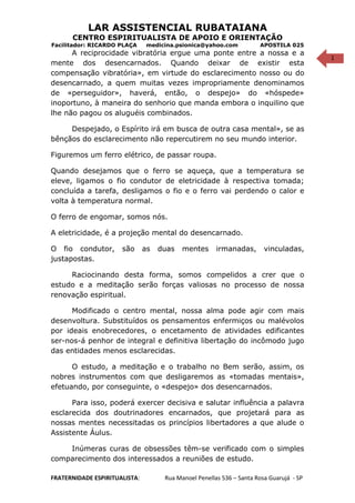 1
LAR ASSISTENCIAL RUBATAIANA
CENTRO ESPIRITUALISTA DE APOIO E ORIENTAÇÃO
Facilitador: RICARDO PLAÇA medicina.psionica@yahoo.com APOSTILA 025
A reciprocidade vibratória ergue uma ponte entre a nossa e a
mente dos desencarnados. Quando deixar de existir esta
compensação vibratória», em virtude do esclarecimento nosso ou do
desencarnado, a quem muitas vezes impropriamente denominamos
de «perseguidor», haverá, então, o despejo» do «hóspede»
inoportuno, à maneira do senhorio que manda embora o inquilino que
lhe não pagou os aluguéis combinados.
Despejado, o Espírito irá em busca de outra casa mental», se as
bênçãos do esclarecimento não repercutirem no seu mundo interior.
Figuremos um ferro elétrico, de passar roupa.
Quando desejamos que o ferro se aqueça, que a temperatura se
eleve, ligamos o fio condutor de eletricidade à respectiva tomada;
concluída a tarefa, desligamos o fio e o ferro vai perdendo o calor e
volta à temperatura normal.
O ferro de engomar, somos nós.
A eletricidade, é a projeção mental do desencarnado.
O fio condutor, são as duas mentes irmanadas, vinculadas,
justapostas.
Raciocinando desta forma, somos compelidos a crer que o
estudo e a meditação serão forças valiosas no processo de nossa
renovação espiritual.
Modificado o centro mental, nossa alma pode agir com mais
desenvoltura. Substituídos os pensamentos enfermiços ou malévolos
por ideais enobrecedores, o encetamento de atividades edificantes
ser-nos-á penhor de integral e definitiva libertação do incômodo jugo
das entidades menos esclarecidas.
O estudo, a meditação e o trabalho no Bem serão, assim, os
nobres instrumentos com que desligaremos as «tomadas mentais»,
efetuando, por conseguinte, o «despejo» dos desencarnados.
Para isso, poderá exercer decisiva e salutar influência a palavra
esclarecida dos doutrinadores encarnados, que projetará para as
nossas mentes necessitadas os princípios libertadores a que alude o
Assistente Áulus.
Inúmeras curas de obsessões têm-se verificado com o simples
comparecimento dos interessados a reuniões de estudo.
FRATERNIDADE ESPIRITUALISTA: Rua Manoel Penellas 536 – Santa Rosa Guarujá - SP
 